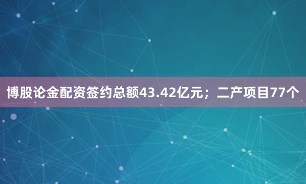 博股论金配资签约总额43.42亿元；二产项目77个