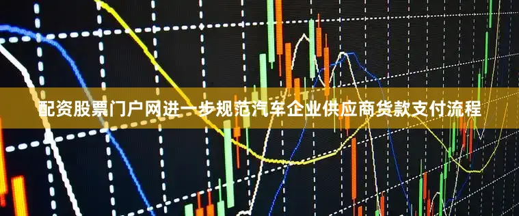 配资股票门户网进一步规范汽车企业供应商货款支付流程