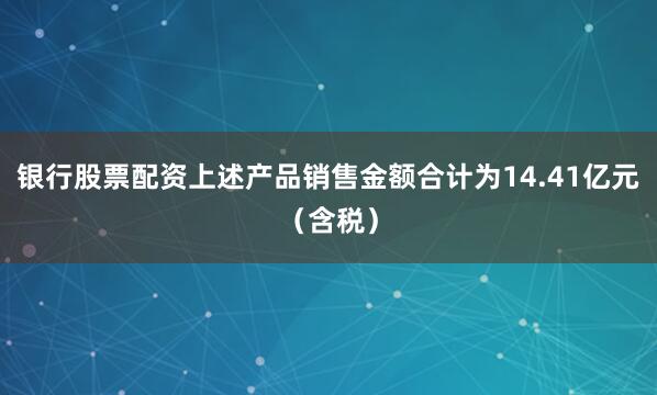 银行股票配资上述产品销售金额合计为14.41亿元（含税）