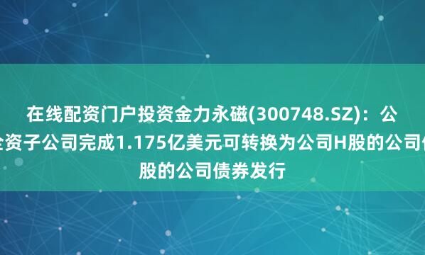 在线配资门户投资金力永磁(300748.SZ)：公司境外全资子公司完成1.175亿美元可转换为公司H股的公司债券发行