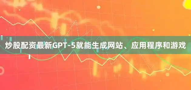 炒股配资最新GPT-5就能生成网站、应用程序和游戏