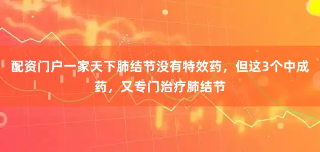 配资门户一家天下肺结节没有特效药，但这3个中成药，又专门治疗肺结节