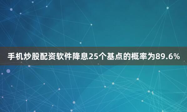 手机炒股配资软件降息25个基点的概率为89.6%