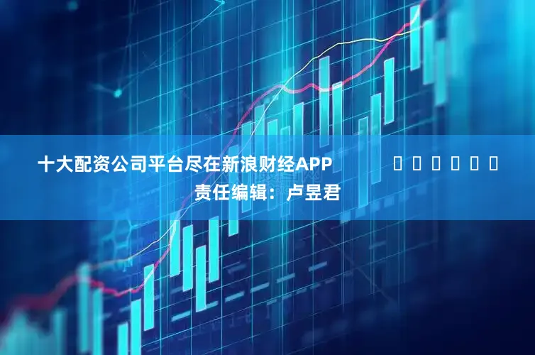 十大配资公司平台尽在新浪财经APP            						责任编辑：卢昱君