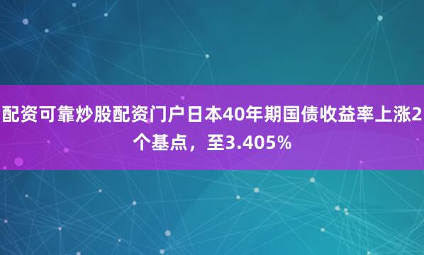 配资可靠炒股配资门户日本40年期国债收益率上涨2个基点，至3.405%