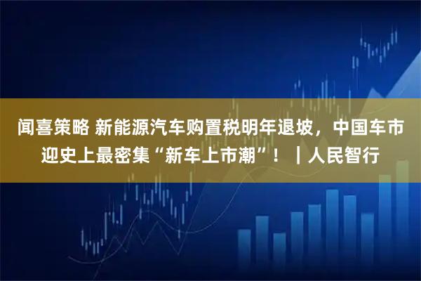 闻喜策略 新能源汽车购置税明年退坡，中国车市迎史上最密集“新车上市潮”！｜人民智行