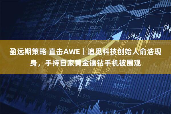 盈远期策略 直击AWE丨追觅科技创始人俞浩现身，手持自家黄金镶钻手机被围观