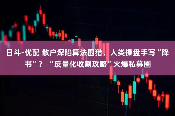 日斗-优配 散户深陷算法围猎，人类操盘手写“降书”？ “反量化收割攻略”火爆私募圈