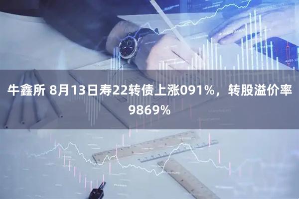牛鑫所 8月13日寿22转债上涨091%,转股溢价率9869%