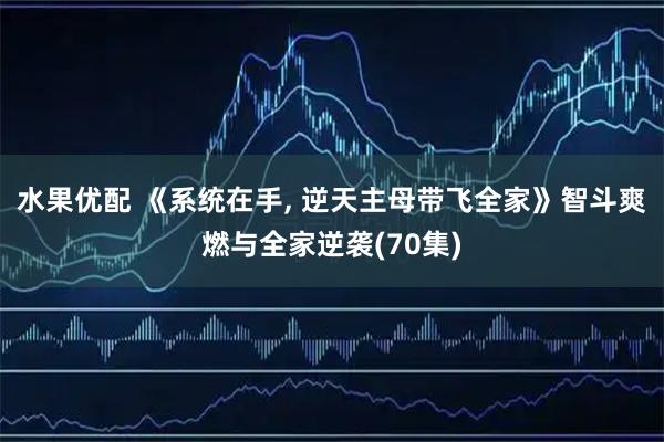 水果优配 《系统在手, 逆天主母带飞全家》智斗爽燃与全家逆袭(70集)