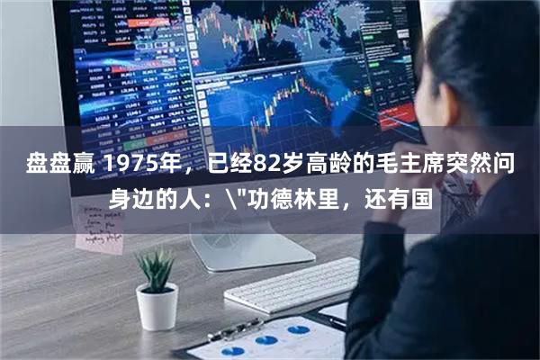 盘盘赢 1975年,已经82岁高龄的毛主席突然问身边的人: