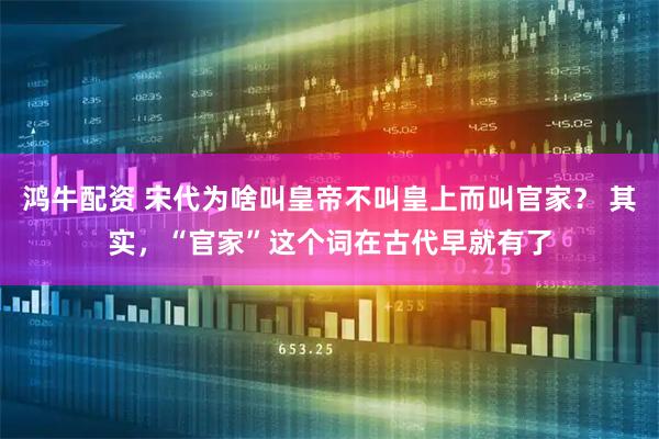 鸿牛配资 宋代为啥叫皇帝不叫皇上而叫官家? 其实,“官家”这个词在古代早就有了