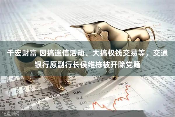 千宏财富 因搞迷信活动、大搞权钱交易等，交通银行原副行长侯维栋被开除党籍