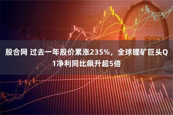 股合网 过去一年股价累涨235%，全球锂矿巨头Q1净利同比飙升超5倍