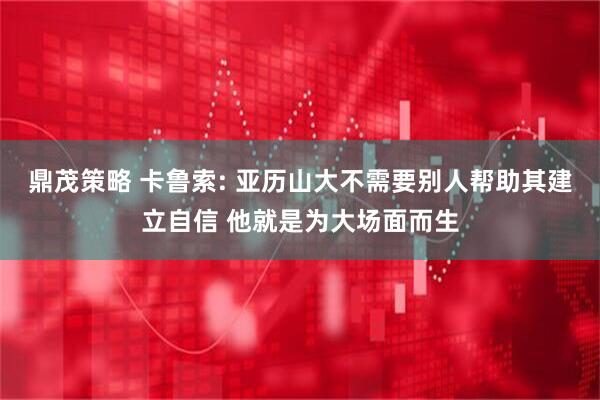 鼎茂策略 卡鲁索: 亚历山大不需要别人帮助其建立自信 他就是为大场面而生