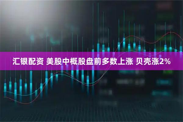 汇银配资 美股中概股盘前多数上涨 贝壳涨2%