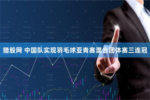 猎股网 中国队实现羽毛球亚青赛混合团体赛三连冠