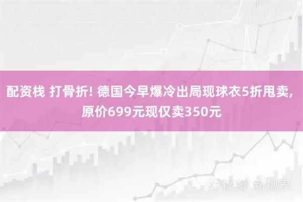 配资栈 打骨折! 德国今早爆冷出局现球衣5折甩卖, 原价699元现仅卖350元