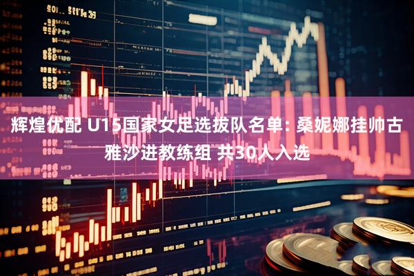 辉煌优配 U15国家女足选拔队名单: 桑妮娜挂帅古雅沙进教练组 共30人入选