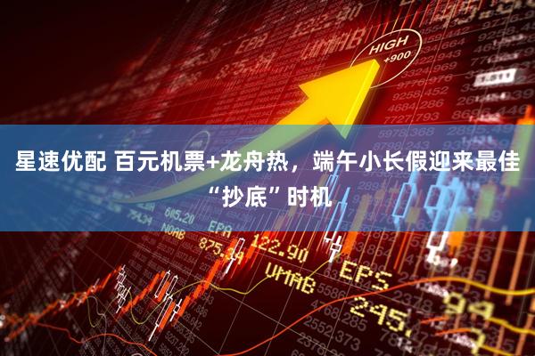 星速优配 百元机票+龙舟热，端午小长假迎来最佳“抄底”时机