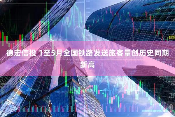 德宏信投 1至5月全国铁路发送旅客量创历史同期新高